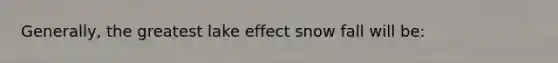 Generally, the greatest lake effect snow fall will be: