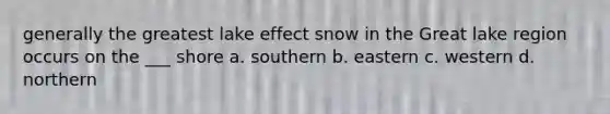 generally the greatest lake effect snow in the Great lake region occurs on the ___ shore a. southern b. eastern c. western d. northern