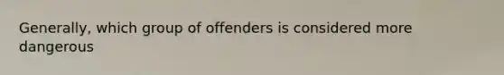 Generally, which group of offenders is considered more dangerous