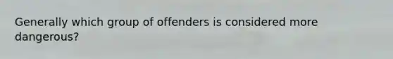 Generally which group of offenders is considered more dangerous?