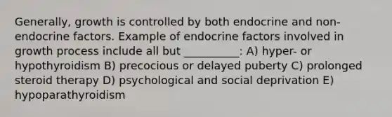 Generally, growth is controlled by both endocrine and non-endocrine factors. Example of endocrine factors involved in growth process include all but __________: A) hyper- or hypothyroidism B) precocious or delayed puberty C) prolonged steroid therapy D) psychological and social deprivation E) hypoparathyroidism