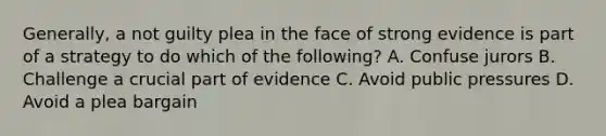 Generally, a not guilty plea in the face of strong evidence is part of a strategy to do which of the following? A. Confuse jurors B. Challenge a crucial part of evidence C. Avoid public pressures D. Avoid a plea bargain