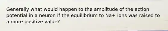 Generally what would happen to the amplitude of the action potential in a neuron if the equilibrium to Na+ ions was raised to a more positive value?