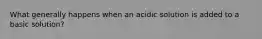 What generally happens when an acidic solution is added to a basic solution?