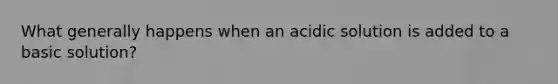 What generally happens when an acidic solution is added to a basic solution?