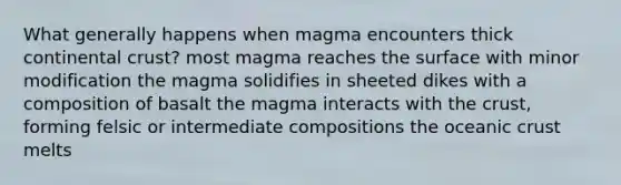 What generally happens when magma encounters thick continental crust? most magma reaches the surface with minor modification the magma solidifies in sheeted dikes with a composition of basalt the magma interacts with the crust, forming felsic or intermediate compositions the oceanic crust melts