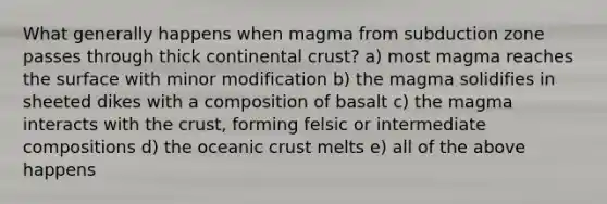 What generally happens when magma from subduction zone passes through thick continental crust? a) most magma reaches the surface with minor modification b) the magma solidifies in sheeted dikes with a composition of basalt c) the magma interacts with <a href='https://www.questionai.com/knowledge/karSwUsNbl-the-crust' class='anchor-knowledge'>the crust</a>, forming felsic or intermediate compositions d) the <a href='https://www.questionai.com/knowledge/kPVS0KdHos-oceanic-crust' class='anchor-knowledge'>oceanic crust</a> melts e) all of the above happens