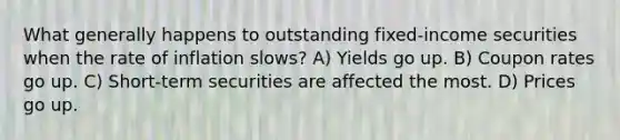 What generally happens to outstanding fixed-income securities when the rate of inflation slows? A) Yields go up. B) Coupon rates go up. C) Short-term securities are affected the most. D) Prices go up.