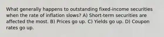 What generally happens to outstanding fixed-income securities when the rate of inflation slows? A) Short-term securities are affected the most. B) Prices go up. C) Yields go up. D) Coupon rates go up.