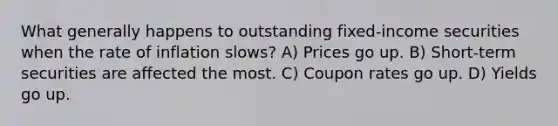 What generally happens to outstanding fixed-income securities when the rate of inflation slows? A) Prices go up. B) Short-term securities are affected the most. C) Coupon rates go up. D) Yields go up.