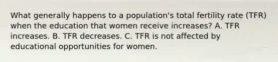 What generally happens to a population's total fertility rate (TFR) when the education that women receive increases? A. TFR increases. B. TFR decreases. C. TFR is not affected by educational opportunities for women.