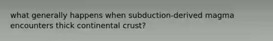 what generally happens when subduction-derived magma encounters thick continental crust?