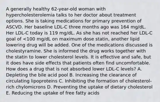 A generally healthy 62-year-old woman with hypercholesterolemia talks to her doctor about treatment options. She is taking medications for primary prevention of ASCVD. Her baseline LDL-C three months ago was 164 mg/dL. Her LDL-C today is 119 mg/dL. As she has not reached her LDL-C goal of <100 mg/dL on maximum dose statin, another lipid lowering drug will be added. One of the medications discussed is cholestyramine. She is informed the drug works together with the statin to lower cholesterol levels. It is effective and safe, but it does have side effects that patients often find uncomfortable. How does a drug that is not absorbed lower LDL-C levels? A. Depleting the bile acid pool B. Increasing the clearance of circulating lipoproteins C. Inhibiting the formation of cholesterol-rich chylomicrons D. Preventing the uptake of dietary cholesterol E. Reducing the uptake of free fatty acids