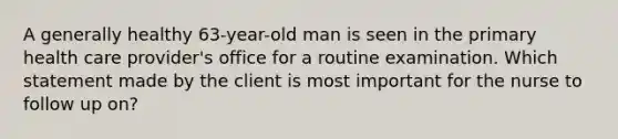 A generally healthy 63-year-old man is seen in the primary health care provider's office for a routine examination. Which statement made by the client is most important for the nurse to follow up on?