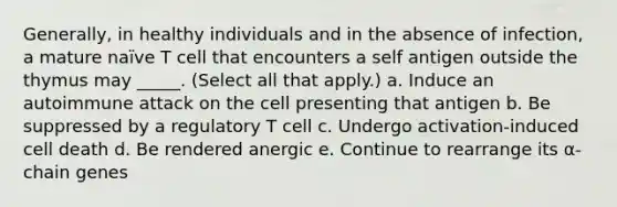 Generally, in healthy individuals and in the absence of infection, a mature naïve T cell that encounters a self antigen outside the thymus may _____. (Select all that apply.) a. Induce an autoimmune attack on the cell presenting that antigen b. Be suppressed by a regulatory T cell c. Undergo activation-induced cell death d. Be rendered anergic e. Continue to rearrange its α-chain genes