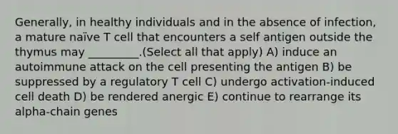 Generally, in healthy individuals and in the absence of infection, a mature naïve T cell that encounters a self antigen outside the thymus may _________.(Select all that apply) A) induce an autoimmune attack on the cell presenting the antigen B) be suppressed by a regulatory T cell C) undergo activation-induced cell death D) be rendered anergic E) continue to rearrange its alpha-chain genes