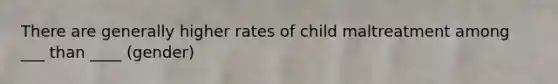 There are generally higher rates of child maltreatment among ___ than ____ (gender)