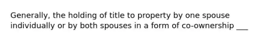 Generally, the holding of title to property by one spouse individually or by both spouses in a form of co-ownership ___