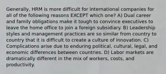 Generally, HRM is more difficult for international companies for all of the following reasons EXCEPT which one? A) Dual career and family obligations make it tough to convince executives to leave the home office to join a foreign subsidiary. B) Leadership styles and management practices are so similar from country to country that it is difficult to create a culture of innovation. C) Complications arise due to enduring political, cultural, legal, and economic differences between countries. D) Labor markets are dramatically different in the mix of workers, costs, and productivity.