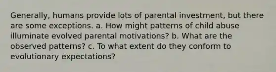 Generally, humans provide lots of parental investment, but there are some exceptions. a. How might patterns of child abuse illuminate evolved parental motivations? b. What are the observed patterns? c. To what extent do they conform to evolutionary expectations?