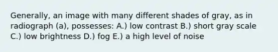 Generally, an image with many different shades of gray, as in radiograph (a), possesses: A.) low contrast B.) short gray scale C.) low brightness D.) fog E.) a high level of noise