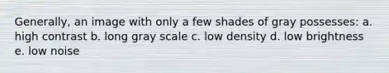 Generally, an image with only a few shades of gray possesses: a. high contrast b. long gray scale c. low density d. low brightness e. low noise