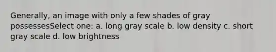 Generally, an image with only a few shades of gray possessesSelect one: a. long gray scale b. low density c. short gray scale d. low brightness