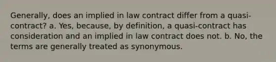 Generally, does an implied in law contract differ from a quasi-contract? a. Yes, because, by definition, a quasi-contract has consideration and an implied in law contract does not. b. No, the terms are generally treated as synonymous.