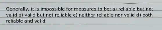 Generally, it is impossible for measures to be: a) reliable but not valid b) valid but not reliable c) neither reliable nor valid d) both reliable and valid