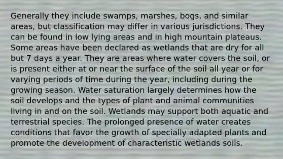 Generally they include swamps, marshes, bogs, and similar areas, but classification may differ in various jurisdictions. They can be found in low lying areas and in high mountain plateaus. Some areas have been declared as wetlands that are dry for all but 7 days a year. They are areas where water covers the soil, or is present either at or near the surface of the soil all year or for varying periods of time during the year, including during the growing season. Water saturation largely determines how the soil develops and the types of plant and animal communities living in and on the soil. Wetlands may support both aquatic and terrestrial species. The prolonged presence of water creates conditions that favor the growth of specially adapted plants and promote the development of characteristic wetlands soils.