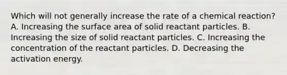 Which will not generally increase the rate of a chemical reaction? A. Increasing the surface area of solid reactant particles. B. Increasing the size of solid reactant particles. C. Increasing the concentration of the reactant particles. D. Decreasing the activation energy.