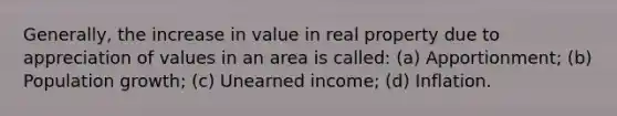 Generally, the increase in value in real property due to appreciation of values in an area is called: (a) Apportionment; (b) Population growth; (c) Unearned income; (d) Inflation.