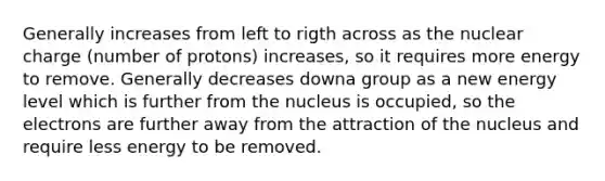 Generally increases from left to rigth across as the nuclear charge (number of protons) increases, so it requires more energy to remove. Generally decreases downa group as a new energy level which is further from the nucleus is occupied, so the electrons are further away from the attraction of the nucleus and require less energy to be removed.