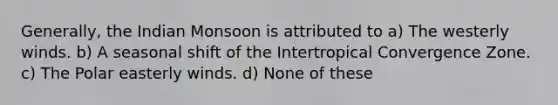 Generally, the Indian Monsoon is attributed to a) The westerly winds. b) A seasonal shift of the Intertropical Convergence Zone. c) The Polar easterly winds. d) None of these