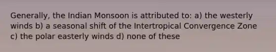 Generally, the Indian Monsoon is attributed to: a) the westerly winds b) a seasonal shift of the Intertropical Convergence Zone c) the polar easterly winds d) none of these