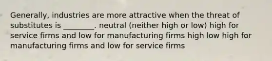 Generally, industries are more attractive when the threat of substitutes is ________. neutral (neither high or low) high for service firms and low for manufacturing firms high low high for manufacturing firms and low for service firms