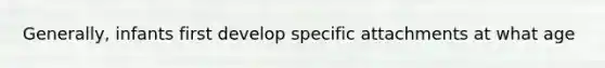 Generally, infants first develop specific attachments at what age