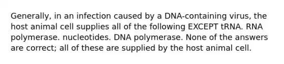 Generally, in an infection caused by a DNA-containing virus, the host animal cell supplies all of the following EXCEPT tRNA. RNA polymerase. nucleotides. DNA polymerase. None of the answers are correct; all of these are supplied by the host animal cell.