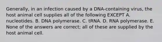 Generally, in an infection caused by a DNA-containing virus, the host animal cell supplies all of the following EXCEPT A. nucleotides. B. DNA polymerase. C. tRNA. D. RNA polymerase. E. None of the answers are correct; all of these are supplied by the host animal cell.