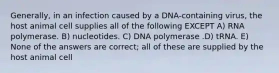 Generally, in an infection caused by a DNA-containing virus, the host animal cell supplies all of the following EXCEPT A) RNA polymerase. B) nucleotides. C) DNA polymerase .D) tRNA. E) None of the answers are correct; all of these are supplied by the host animal cell