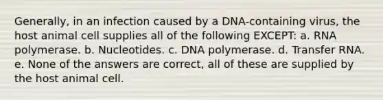 Generally, in an infection caused by a DNA-containing virus, the host animal cell supplies all of the following EXCEPT: a. RNA polymerase. b. Nucleotides. c. DNA polymerase. d. Transfer RNA. e. None of the answers are correct, all of these are supplied by the host animal cell.