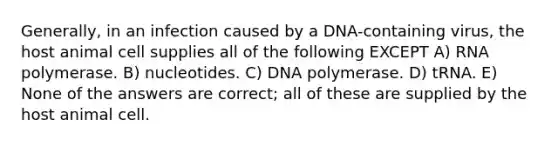 Generally, in an infection caused by a DNA-containing virus, the host animal cell supplies all of the following EXCEPT A) RNA polymerase. B) nucleotides. C) DNA polymerase. D) tRNA. E) None of the answers are correct; all of these are supplied by the host animal cell.