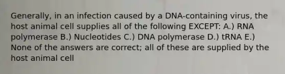 Generally, in an infection caused by a DNA-containing virus, the host animal cell supplies all of the following EXCEPT: A.) RNA polymerase B.) Nucleotides C.) DNA polymerase D.) tRNA E.) None of the answers are correct; all of these are supplied by the host animal cell