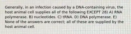 Generally, in an infection caused by a DNA-containing virus, the host animal cell supplies all of the following EXCEPT 28) A) RNA polymerase. B) nucleotides. C) tRNA. D) DNA polymerase. E) None of the answers are correct; all of these are supplied by the host animal cell.