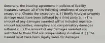 Generally, the insuring agreement in policies of liability insurance contain all of the following conditions of coverage except one. Choose the exception: a. ( ) Bodily injury or property damage must have been suffered by a third party b. ( ) The amount of any damages awarded will be included separate amount forpunitive, exemplary and compensatory damages suffered c. ( ) The amount of any damages awarded are restricted to those that are compensatory in nature d. ( ) The Insured must have been legally liable for damages