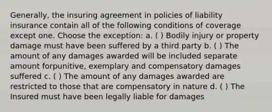 Generally, the insuring agreement in policies of liability insurance contain all of the following conditions of coverage except one. Choose the exception: a. ( ) Bodily injury or property damage must have been suffered by a third party b. ( ) The amount of any damages awarded will be included separate amount forpunitive, exemplary and compensatory damages suffered c. ( ) The amount of any damages awarded are restricted to those that are compensatory in nature d. ( ) The Insured must have been legally liable for damages