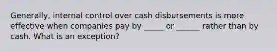 Generally, internal control over cash disbursements is more effective when companies pay by _____ or ______ rather than by cash. What is an exception?