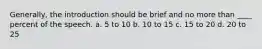 Generally, the introduction should be brief and no more than ____ percent of the speech. a. 5 to 10 b. 10 to 15 c. 15 to 20 d. 20 to 25