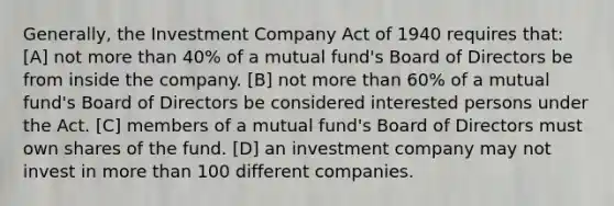 Generally, the Investment Company Act of 1940 requires that: [A] not more than 40% of a mutual fund's Board of Directors be from inside the company. [B] not more than 60% of a mutual fund's Board of Directors be considered interested persons under the Act. [C] members of a mutual fund's Board of Directors must own shares of the fund. [D] an investment company may not invest in more than 100 different companies.