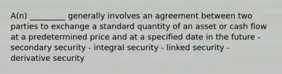 A(n) _________ generally involves an agreement between two parties to exchange a standard quantity of an asset or cash flow at a predetermined price and at a specified date in the future - secondary security - integral security - linked security - derivative security